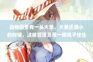 动物园里有一头大象，大象还很小的时候，这被管理员用一根绳子拴住了小巷巷，往森林里无拘无束的生活，他拼命的挣扎，脖子鲜血淋漓，也没能挣断绳子，于是小象就放弃了。小象在动物园里慢慢长大了，后来动物园里发生了一场大火，大象被活活烧死在拴它的柱子上，大象被过去失败的经验限制住了，放弃了逃跑的努力。