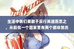 生活中我们要敢于反行其道而思之，从前在一个国家里有两个都非常杰出的木匠，他们都建造过很多雄伟的建筑和雅致的亭台楼阁，他们的手艺都十分精湛，难分高下。有一天国王突然想从他们他们两个之间选出一个最好的木匠，他决定让他俩比赛，谁赢了就封谁为天下第1木匠。于是国王把两个木匠宣进宫，让他们开始比赛，看谁在三天内雕刻出的老鼠最逼真、最完美。谁要是赢了，不光可以得到很多奖品，还有册封，在这三天里两个木匠都专心致志的工作，因为他们都希望得到天下第一的头衔。