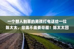 一个替人割草的男孩打电话给一位陈太太，您需不需要哥藏！陈太太回答说，不需要了，我已经有了割草工，男孩就说，我会帮您拔掉花丛聪的杂草，陈太太的回答，我的割草工也做了，男孩又说，我会帮您把草与走道的4周割齐，陈太太说，我请的那人也已做了，谢谢你，我不需要新的割草工人！