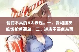 情商不高的6大表现。一、爱和朋友吃饭抢着买单。二、进店不买点东西就觉得对不起店主，三不会拒绝别人，别人提什么要求都会答应。4、遇事总是为别人着想，生怕自己得罪人。5、别人对你稍好一点，你就对别人掏心掏肺。六、从不主动和他人打交道，却会热情迎接每一个对你示好的人。适合而止就好，有时候你越在乎越卑微！