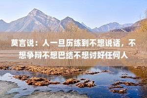 莫言说：人一旦历练到不想说话，不想争辩不想巴结不想讨好任何人
