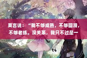 莫言说：“我不够成熟，不够圆滑，不够老练。没关系，我只不过是一个晚熟的人。”