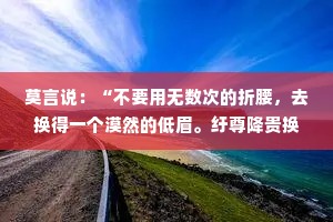 莫言说：“不要用无数次的折腰，去换得一个漠然的低眉。纡尊降贵换来的，只会是对方愈发地居高临下和颐指气使。没有平视，就永无对等。”