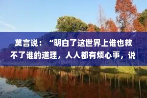 莫言说：“明白了这世界上谁也救不了谁的道理，人人都有烦心事，说出来不充饥解渴。”