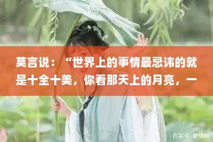 莫言说：“世界上的事情最忌讳的就是十全十美，你看那天上的月亮，一旦圆满了，马上就要亏厌，树上的果子，一旦熟透了，马上就要坠落。凡事总要留一个欠缺，才能持恒。”