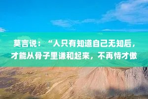 莫言说：“人只有知道自己无知后，才能从骨子里谦和起来，不再恃才傲物，不再咄咄逼人。”