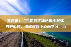 莫言说：“当你的才华还撑不起你的野心时，你就该静下心来学习。当你的水平还驾驭不了你的目标时，就应该沉下心来历练。”