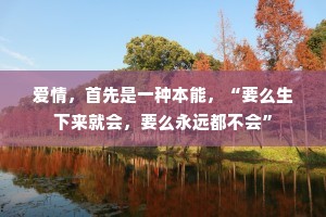 爱情，首先是一种本能，“要么生下来就会，要么永远都不会”