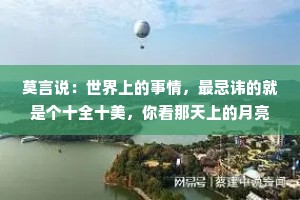 莫言说：世界上的事情，最忌讳的就是个十全十美，你看那天上的月亮，一旦圆满了，马上就要亏厌；树上的果子，一旦熟透了，马上就要坠落。凡事总要稍留欠缺，才能持恒