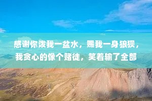 感谢你泼我一盆水，赐我一身狼狈，我贪心的像个赌徒，笑着输了全部