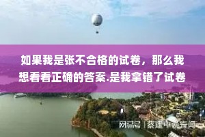 如果我是张不合格的试卷，那么我想看看正确的答案.是我拿错了试卷，还是我进错考场了