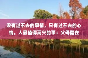 没有过不去的事情，只有过不去的心情。人最值得高兴的事：父母健在、知己两三、盗不走的爱人。其他都是假象，别太计较