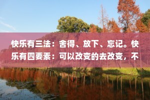 快乐有三法：舍得、放下、忘记。快乐有四要素：可以改变的去改变，不可改变的去改善，不能改善的去承担，不能承担的就放下