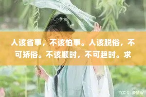 人该省事，不该怕事。人该脱俗，不可矫俗。不该顺时，不可趋时。求人如吞三尺剑，靠人如上九重天