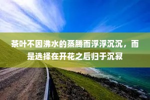 茶叶不因沸水的蒸腾而浮浮沉沉，而是选择在开花之后归于沉寂