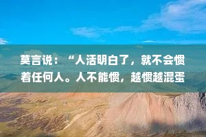 莫言说：“人活明白了，就不会惯着任何人。人不能惯，越惯越混蛋；人不能让，越让越嚣张；情不能盼，越盼越心寒。