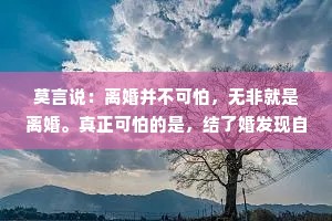 莫言说：离婚并不可怕，无非就是离婚。真正可怕的是，结了婚发现自己离不起，只能在这场想逃又不能逃的婚姻里，耗尽一生！