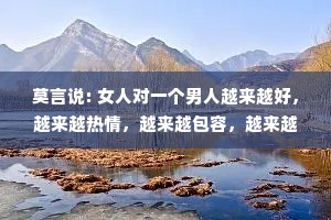 莫言说: 女人对一个男人越来越好，越来越热情，越来越包容，越来越顺从，越来越宠溺，那么这个人，一定会成为天下最不珍惜你的那个人