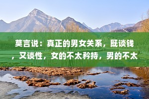 莫言说：真正的男女关系，既谈钱，又谈性，女的不太矜持，男的不太抠，这才是成年人的交往，金钱不能衡量感情，但可以过滤不真诚
