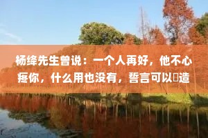 杨绛先生曾说：一个人再好，他不心疼你，什么用也没有，誓言可以編造，浪漫可以伪装，唯有心疼，是来自内心的情感，它欺骗不了别人。