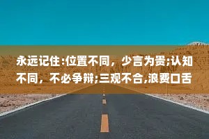 永远记住:位置不同，少言为贵;认知不同，不必争辩;三观不合,浪费口舌。心小，任何事都是大事;心大，任何事都是小事。看清，不如看轻;看透，不如看淡。