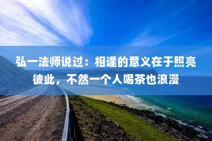 弘一法师说过：相逢的意义在于照亮彼此，不然一个人喝茶也浪漫
