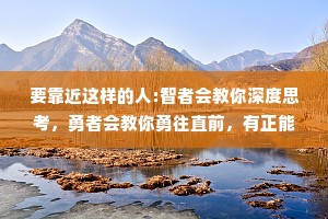 要靠近这样的人:智者会教你深度思考，勇者会教你勇往直前，有正能量的人会告诉你，生活处处皆是美好。