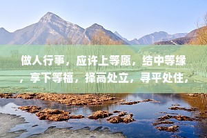做人行事，应许上等愿，结中等缘，享下等福，择高处立，寻平处住,向宽处行。能受天磨真铁汉，不遭人嫉是庸才。