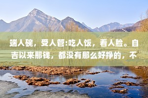 端人碗，受人管:吃人饭，看人脸。自吉以来那钱，都没有那么好挣的，不是让你遭点罪，就是计你受点气。