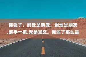 你强了，到处是亲戚，遍地是朋友,随手一抓,就是知交。你弱了那么最先瞧不起你的是亲戚，紧接着离开你的是朋友，最后落井下石的是知交。