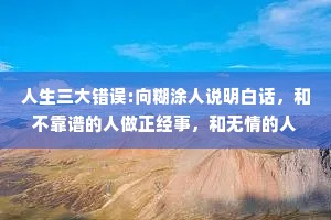 人生三大错误:向糊涂人说明白话，和不靠谱的人做正经事，和无情的人谈感情。