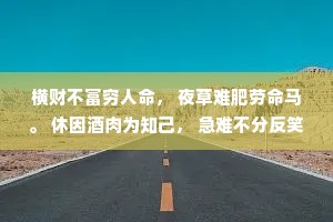 横财不富穷人命， 夜草难肥劳命马。 休因酒肉为知己， 急难不分反笑贫。 爱占便宜难富贵， 言语反复必有鬼。 人前若爱争长短， 人后必然说是非。