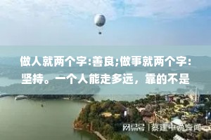 做人就两个字:善良;做事就两个字:坚持。一个人能走多远，靠的不是眼睛，而是眼光;一个人事能做多大，靠的不是技巧，而是格局;一个人能交往多久，靠的不是忽悠，而是真诚。做人没有捷径只有厚德，才能载物。
