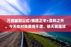万能幽默公式:情理之中+意料之外。今天你对我爱搭不理，明天我继续找你。我一直在通往成功的路上，可这条路一直在施工。天下没有不散的筵席，但如果你请客，我愿意陪你多吃一会儿。