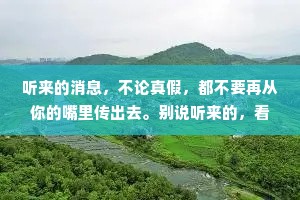 听来的消息，不论真假，都不要再从你的嘴里传出去。别说听来的，看到的也未必全是真相。耳听为虚，眼见也未必是实的。