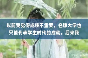以前我觉得成绩不重要，名牌大学也只能代表学生时代的成就。后来我发现，努力是种习惯，它会贯穿终生。
