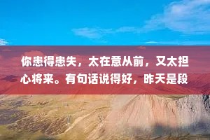 你患得患失，太在意从前，又太担心将来。有句话说得好，昨天是段历史，明天是个谜团，而今天是天赐的礼物，像珍惜礼物那样珍惜今天。