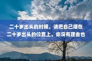 二十岁出头的时候，请把自己摆在二十岁出头的位置上。你没有理由也没能力去拥有一个四十岁的人拥有的阅历和财富，除了手头的青春你一无所有，但就是你手头这为数不多的东西，能决定你是一个怎么样的人。