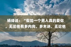 杨绛说：“假如一个男人真的爱你，无论他有多内向，多木讷，无论他18还是38或者58，他一定是主动的那个。”