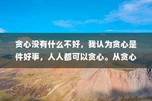 贪心没有什么不好，我认为贪心是件好事，人人都可以贪心。从贪心开始，才会有希望。