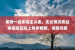 要做一名乐观主义者。无论情况看起来或是实际上有多糟糕，请擦亮眼睛找出其中蕴含的无限希望--永远不要放弃寻找，因为希望永远存在。