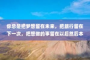 你总是把梦想留在未来，把旅行留在下一次，把想做的事留在以后然后本该是未来的时间点，你突然被“没时间”打败了。所有的理由不过是你给拖延和懒惰找的借口:世界上根本没有浪费时间这回事:你唯一浪费的不过是你自