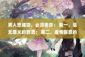 男人想成功，必须舍弃： 第一，毫无意义的醉酒； 第二，虚情假意的兄弟； 第三，看不起你的亲戚; 第四，一个不爱你的女人。