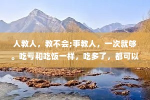 人教人，教不会;事教人，一次就够。吃亏和吃饭一样，吃多了，都可以长大。