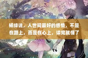 杨绛说，人世间最好的感情，不是在路上，而是在心上，读完就懂了