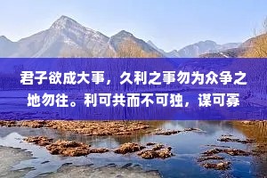 君子欲成大事，久利之事勿为众争之地勿往。利可共而不可独，谋可寡而不可众。凡成大事者，以识为主，以才为辅。人谋一半，天意一半，谋事在人，成事在天。