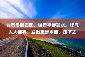弱者易怒如虎，强者平静如水。脾气人人都有，发出来是本能，压下去是本事。情绪就像心魔，你不控制它，它便吞噬你。一个人情绪稳定的背后，是实力，也是格局。简单的事不争吵，复杂的事不烦恼，发怒时不讲话，生气时