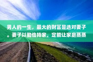 男人的一生，最大的财富是选对妻子。妻子以勤俭持家，定能让家庭蒸蒸日上。妻子的认知里，藏着孩子的未来。妻子的格局，决定了丈夫能走多远。妻子知足常乐定能让家庭其乐融融，日益兴旺。