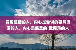 爱说脏话的人，内心是恐惧的容易流泪的人，内心是慈悲的:敢闯荡的人，能成就一番大业。