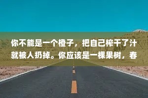 你不能是一个橙子，把自己榨干了汁就被人扔掉。你应该是一棵果树，春华秋实，年年繁茂你更应该是一粒种子，埋在土壤里面，吸收养分。人一定要努力，坚定自己，胸怀大志!